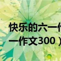 快乐的六一作文300字三年级满分（快乐的六一作文300）
