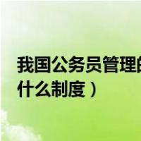 我国公务员管理的主要制度（我国对公务员的管理实行的是什么制度）