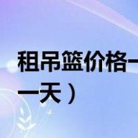 租吊篮价格一般多少钱一台（吊篮租赁多少钱一天）