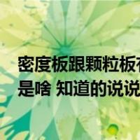 密度板跟颗粒板有什么区别（谁了解颗粒板跟密度板的区别是啥 知道的说说哈 谢谢）