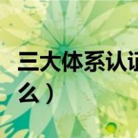 三大体系认证是什么内容（三大体系认证是什么）