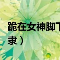 跪在女神脚下当奴隶小说（跪在女神脚下当奴隶）