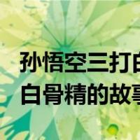 孙悟空三打白骨精的故事200字（孙悟空三打白骨精的故事）