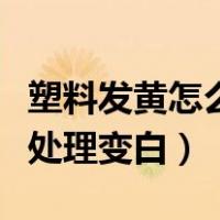 塑料发黄怎么处理变白的方法（塑料发黄怎么处理变白）