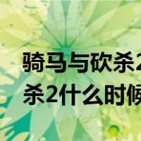 骑马与砍杀2什么时候出世界地图（骑马与砍杀2什么时候出）