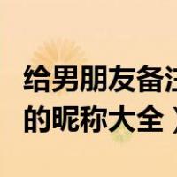 给男朋友备注什么昵称（给男朋友的备注特别的昵称大全）