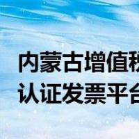 内蒙古增值税发票认证平台（内蒙古网上勾选认证发票平台）