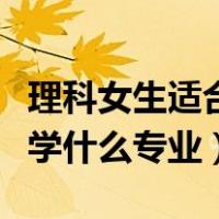 理科女生适合学什么专业排名（理科女生适合学什么专业）