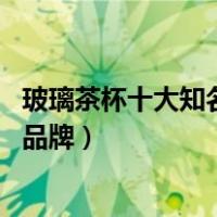 玻璃茶杯十大知名品牌（玻璃茶杯品牌排行榜 玻璃茶杯十大品牌）