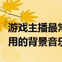 游戏主播最常用的背景音乐是什么（主播经常用的背景音乐）