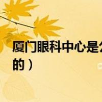 厦门眼科中心是公立吗（厦门大学附属厦门眼科中心是公立的）