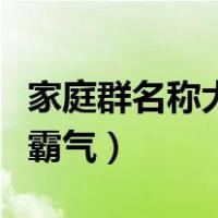 家庭群名称大全霸气最新版（家庭群名称大全霸气）