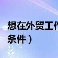 想在外贸工作需要什么条件（做外贸需要什么条件）