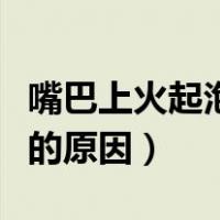 嘴巴上火起泡的原因吃什么药（嘴巴上火起泡的原因）