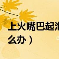 上火嘴巴起泡怎么办小妙招（上火嘴巴起泡怎么办）
