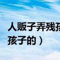 人贩子弄残孩子的图片父母（人贩子怎么弄残孩子的）
