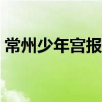 常州少年宫报名时间（常州少年宫网上报名）