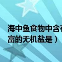海中鱼食物中含有什么无机盐（海产鱼类食物中含有较为丰富的无机盐是）
