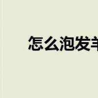 怎么泡发羊肚菌（羊肚菌的泡发方法）