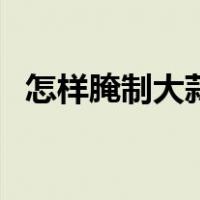 怎样腌制大蒜头不发但（怎样腌制大蒜头）