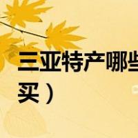 三亚特产哪些值得买一下（三亚特产哪些值得买）