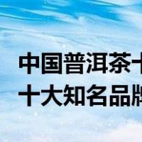 中国普洱茶十大知名品牌排行榜（中国普洱茶十大知名品牌）