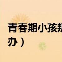青春期小孩叛逆怎么办（青春期孩子叛逆怎么办）