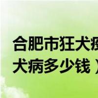 合肥市狂犬疫苗多少钱（合肥市传染病医院狂犬病多少钱）