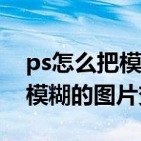 ps怎么把模糊的图片变清晰一点（ps怎么把模糊的图片变清晰）
