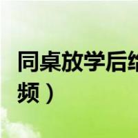 同桌放学后给我爽视频（同桌放学后给我爽视频）