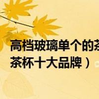 高档玻璃单个的茶杯品牌排行榜（玻璃茶杯品牌排行榜 玻璃茶杯十大品牌）