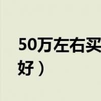 50万左右买什么车好看（50万左右买什么车好）