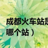 成都火车站是哪个站是北站吗（成都火车站是哪个站）