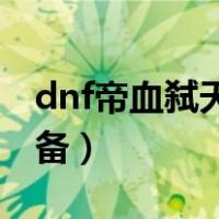 dnf帝血弑天装备攻略85级（dnf帝血弑天装备）