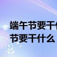端午节要干什么?要吃什么?要玩什么?（端午节要干什么）
