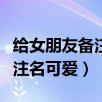 给女朋友备注一个可爱的名字（给女朋友的备注名可爱）