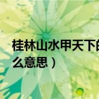 桂林山水甲天下的甲什么意思一（桂林山水甲天下的甲是什么意思）