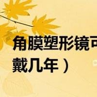 角膜塑形镜可以戴几年知乎（角膜塑形镜可以戴几年）