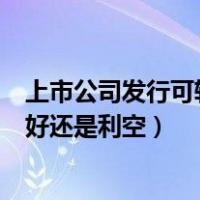 上市公司发行可转债是利好还是（上市公司发行可转债是利好还是利空）
