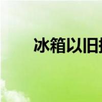 冰箱以旧换新2020（冰箱以旧换新）