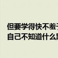 但要学得快不羞于问自己知道什么知道自己不知道什么知道自己不知道什么默默知道自己知道什么