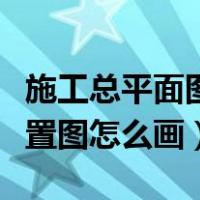 施工总平面图布置图怎么画（施工总平面图布置图怎么画）