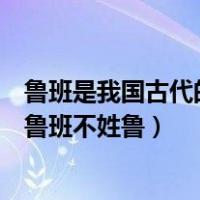 鲁班是我国古代的能工巧匠（我国古代能工巧匠的杰出代表鲁班不姓鲁）