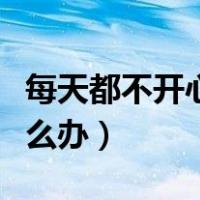 每天都不开心并且特别焦虑（每天都不开心怎么办）