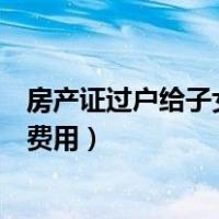 房产证过户给子女流程详细步骤（房产证过户给子女流程及费用）