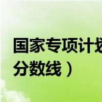 国家专项计划招生是什么（国家专项计划招生分数线）