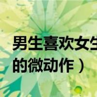 男生喜欢女生的表现微信聊天（男生喜欢女生的微动作）