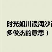 时光如川浪淘沙青史留名多俊杰（时光如川浪淘沙青史留名多俊杰的意思）