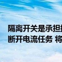 隔离开关是承担接通和断开任务（隔离开关是指承担接通和断开电流任务 将电路与电源隔开 正确答案）