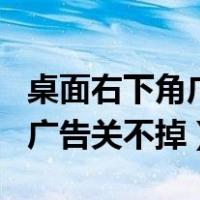 桌面右下角广告关不掉如何解决（网页右下角广告关不掉）